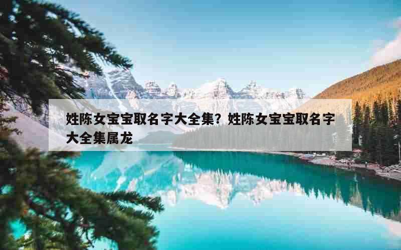 姓陈女宝宝取名字大全集？姓陈女宝宝取名字大全集属龙