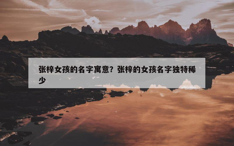 张梓女孩的名字寓意？张梓的女孩名字独特稀少