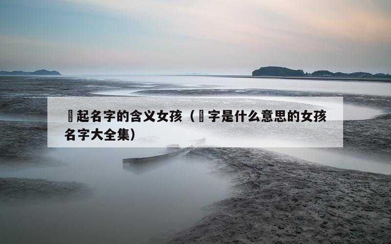 玥起名字的含义女孩（玥字是什么意思的女孩名字大全集）