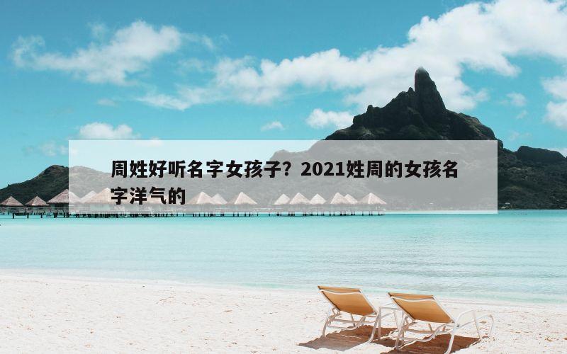 周姓好听名字女孩子？2021姓周的女孩名字洋气的