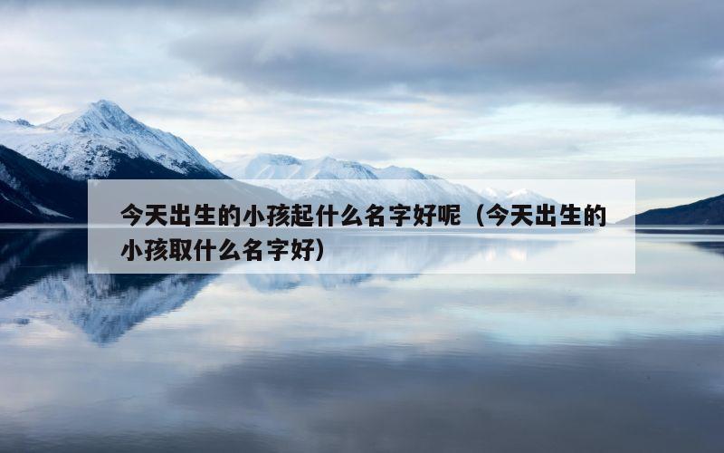 今天出生的小孩起什么名字好呢（今天出生的小孩取什么名字好）