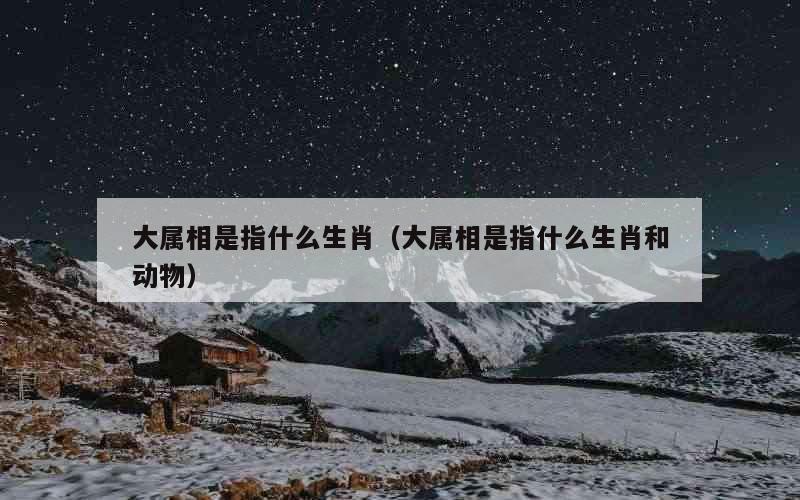 大属相是指什么生肖（大属相是指什么生肖和动物）