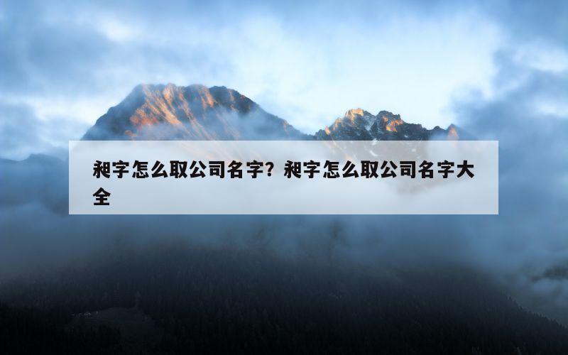 昶字怎么取公司名字？昶字怎么取公司名字大全
