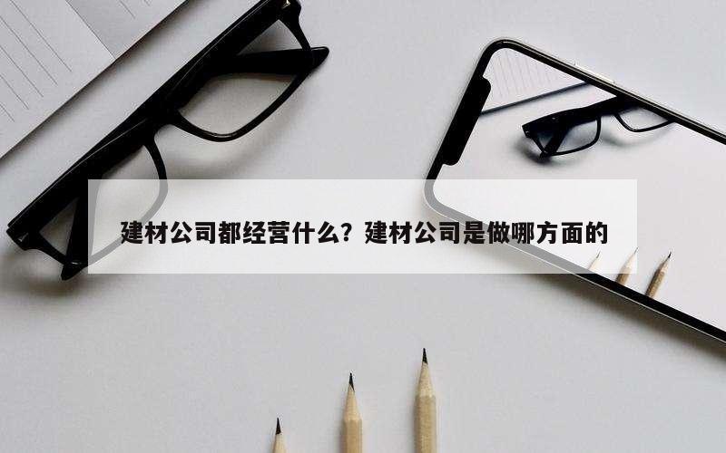 建材公司都经营什么？建材公司是做哪方面的
