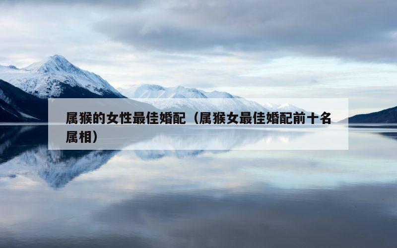 属猴的女性最佳婚配（属猴女最佳婚配前十名属相）