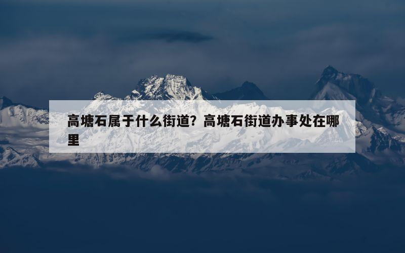 高塘石属于什么街道？高塘石街道办事处在哪里