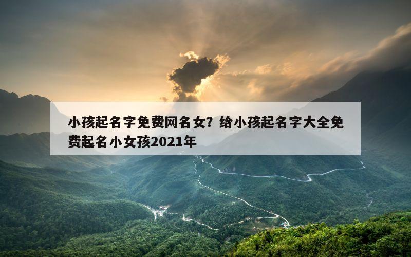 小孩起名字免费网名女？给小孩起名字大全免费起名小女孩2021年