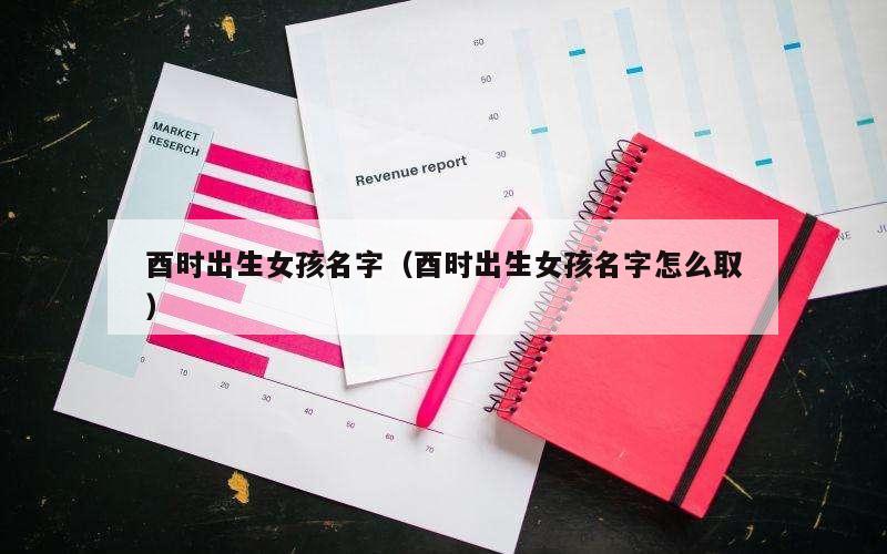 酉时出生女孩名字（酉时出生女孩名字怎么取）