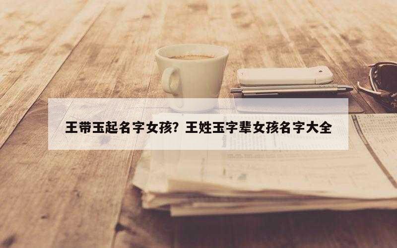 王带玉起名字女孩？王姓玉字辈女孩名字大全