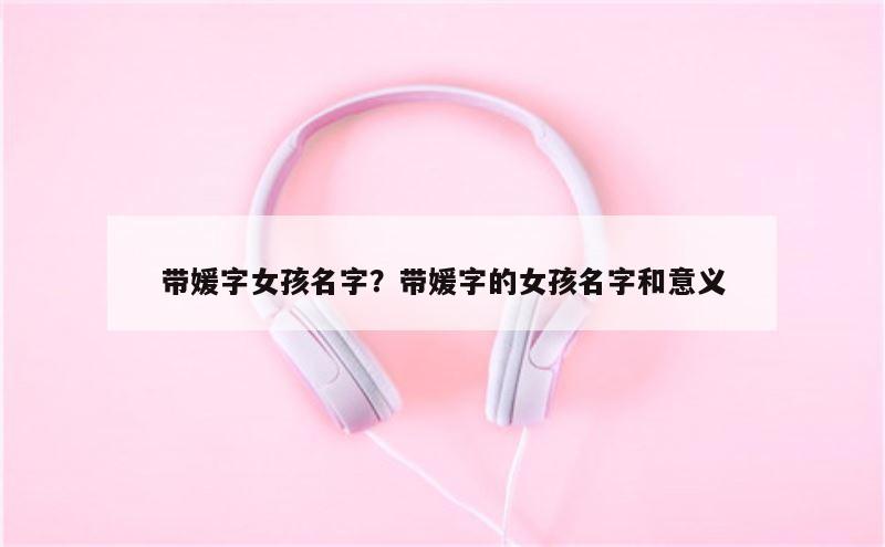 带媛字女孩名字？带媛字的女孩名字和意义