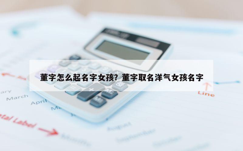 董字怎么起名字女孩？董字取名洋气女孩名字