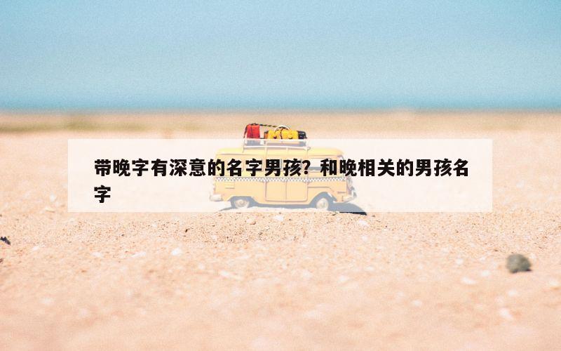 带晚字有深意的名字男孩？和晚相关的男孩名字