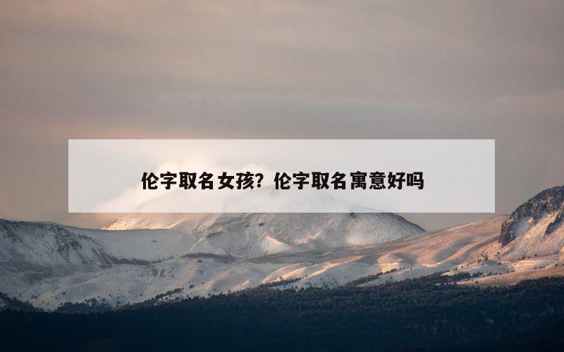 伦字取名女孩？伦字取名寓意好吗