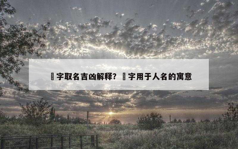 祐字取名吉凶解释？祐字用于人名的寓意