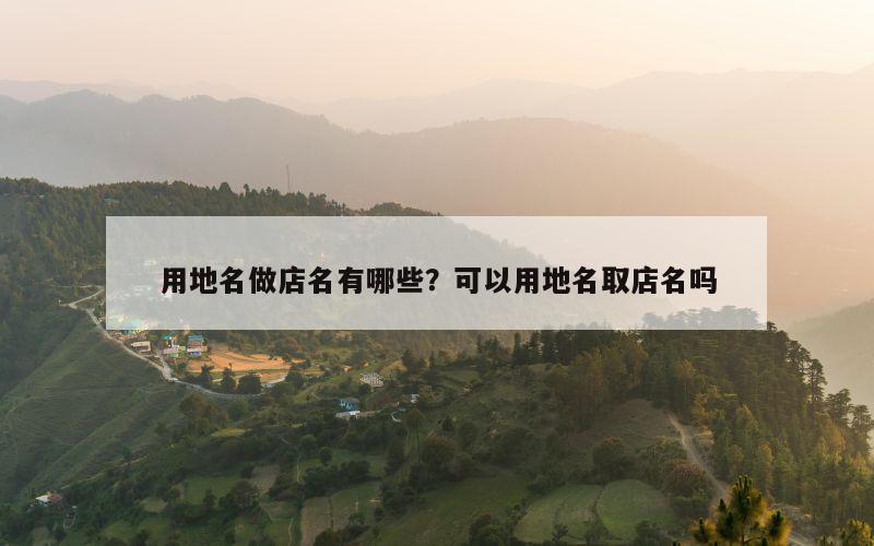 用地名做店名有哪些？可以用地名取店名吗