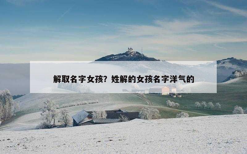 解取名字女孩？姓解的女孩名字洋气的