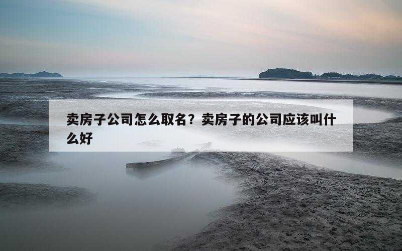 卖房子公司怎么取名？卖房子的公司应该叫什么好