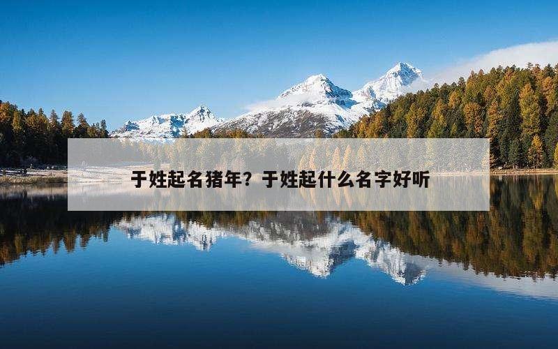 于姓起名猪年？于姓起什么名字好听
