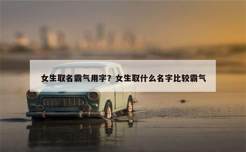 女生取名霸气用字？女生取什么名字比较霸气