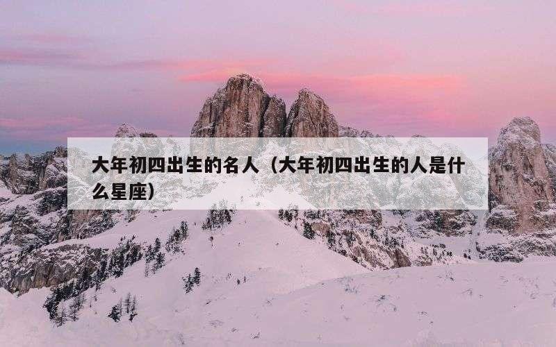 大年初四出生的名人（大年初四出生的人是什么星座）