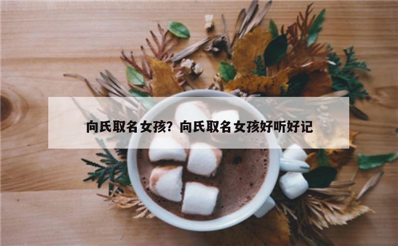 向氏取名女孩？向氏取名女孩好听好记