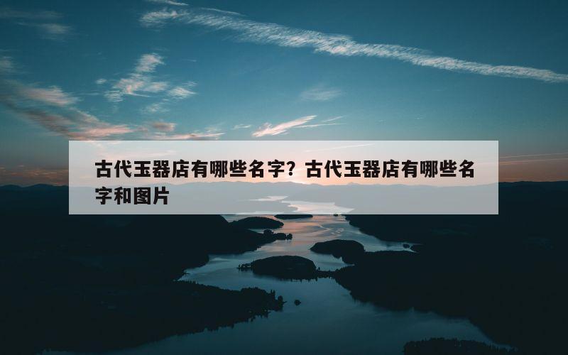 古代玉器店有哪些名字？古代玉器店有哪些名字和图片