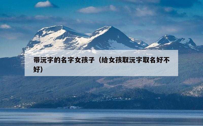带沅字的名字女孩子（给女孩取沅字取名好不好）