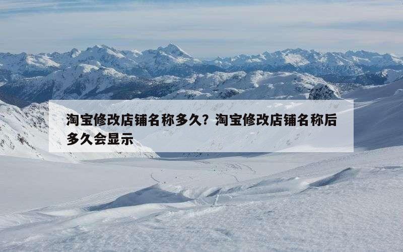 淘宝修改店铺名称多久？淘宝修改店铺名称后多久会显示