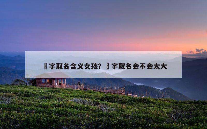 堃字取名含义女孩？堃字取名会不会太大