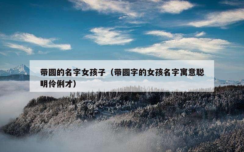 带圆的名字女孩子（带圆字的女孩名字寓意聪明伶俐才）