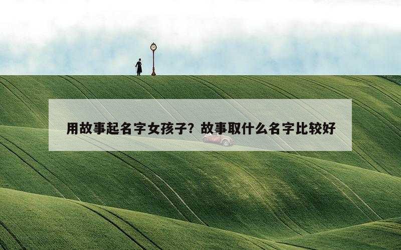 用故事起名字女孩子？故事取什么名字比较好