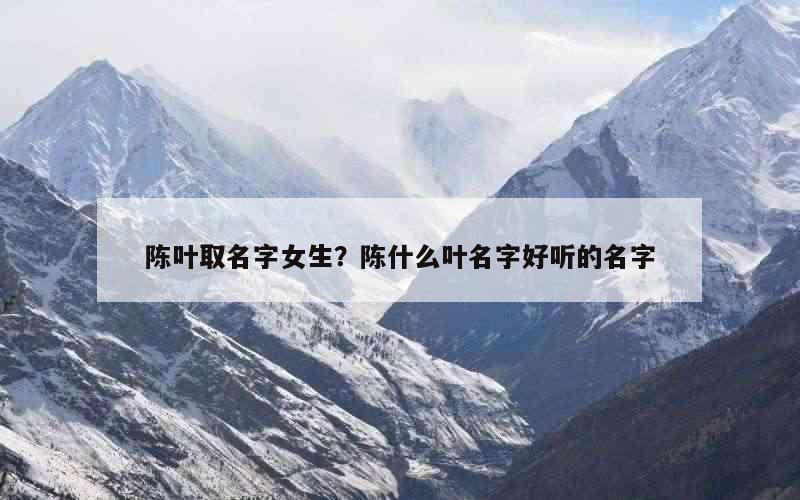 陈叶取名字女生？陈什么叶名字好听的名字