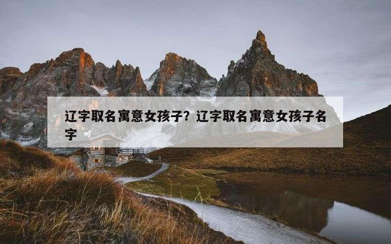 辽字取名寓意女孩子？辽字取名寓意女孩子名字