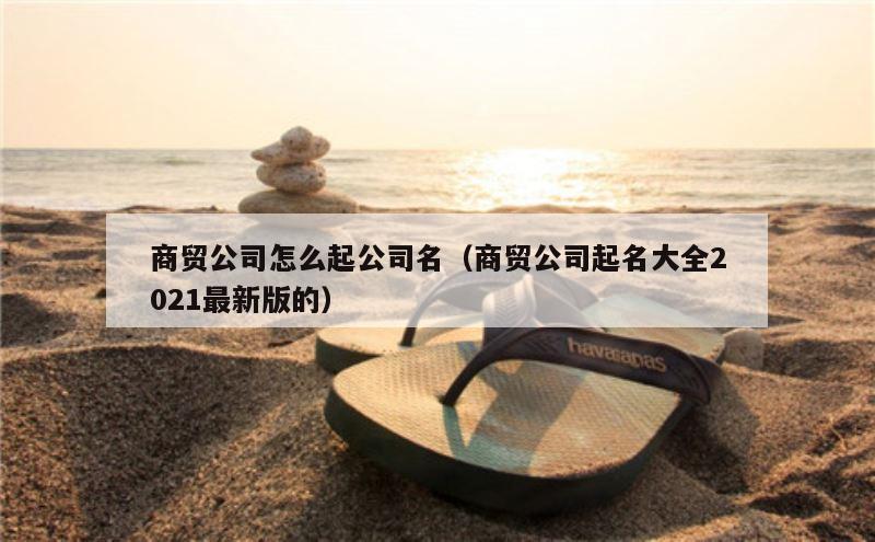 商贸公司怎么起公司名（商贸公司起名大全2021最新版的）