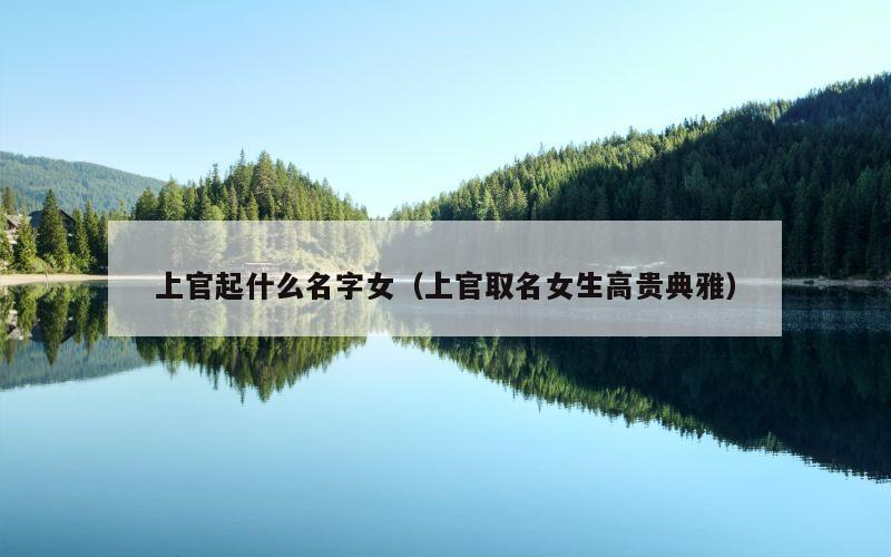 上官起什么名字女（上官取名女生高贵典雅）