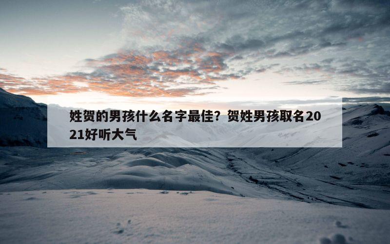 姓贺的男孩什么名字最佳？贺姓男孩取名2021好听大气