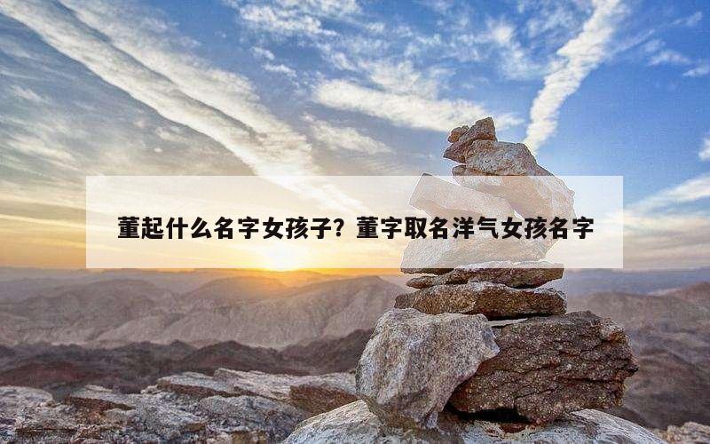 董起什么名字女孩子？董字取名洋气女孩名字