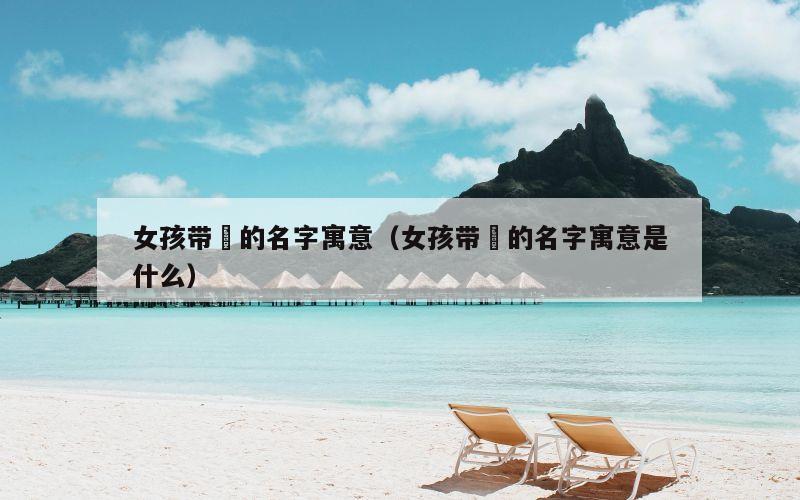 女孩带堃的名字寓意（女孩带堃的名字寓意是什么）