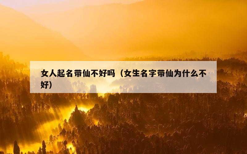 女人起名带仙不好吗（女生名字带仙为什么不好）