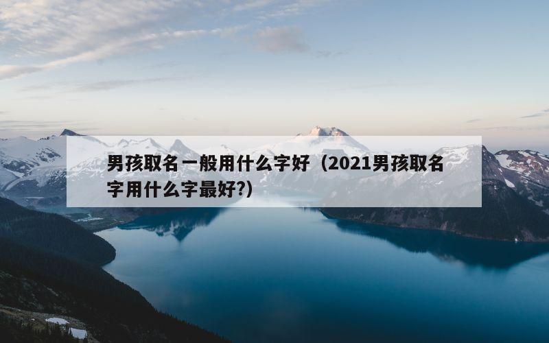 男孩取名一般用什么字好（2021男孩取名字用什么字最好?）