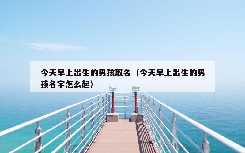 今天早上出生的男孩取名（今天早上出生的男孩名字怎么起）
