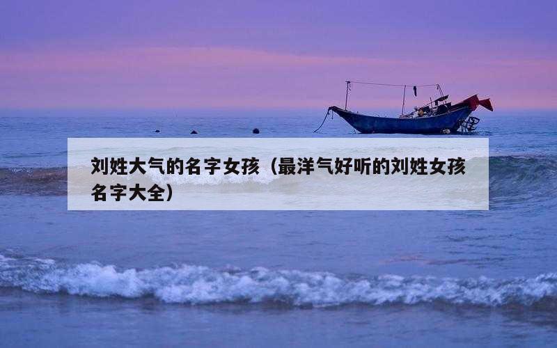 刘姓大气的名字女孩（最洋气好听的刘姓女孩名字大全）
