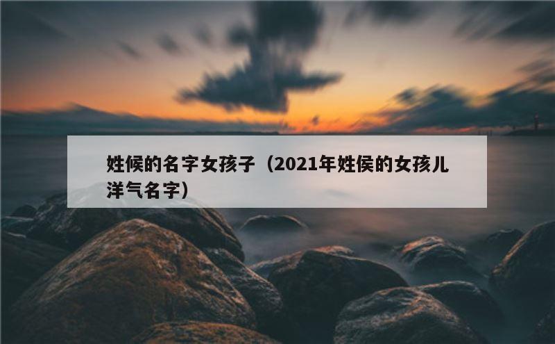 姓候的名字女孩子（2021年姓侯的女孩儿洋气名字）
