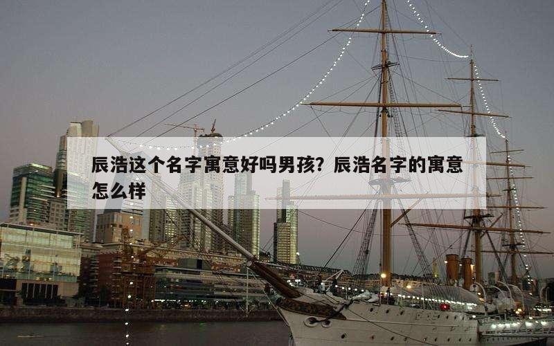 辰浩这个名字寓意好吗男孩？辰浩名字的寓意怎么样