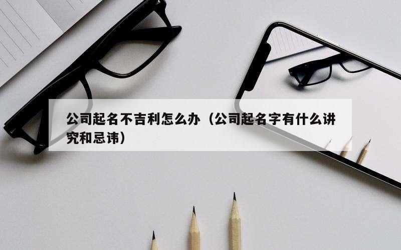 公司起名不吉利怎么办（公司起名字有什么讲究和忌讳）