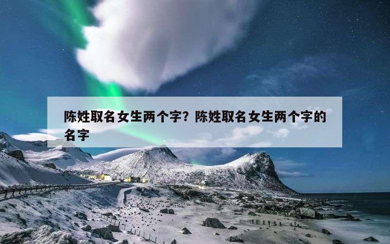 陈姓取名女生两个字？陈姓取名女生两个字的名字