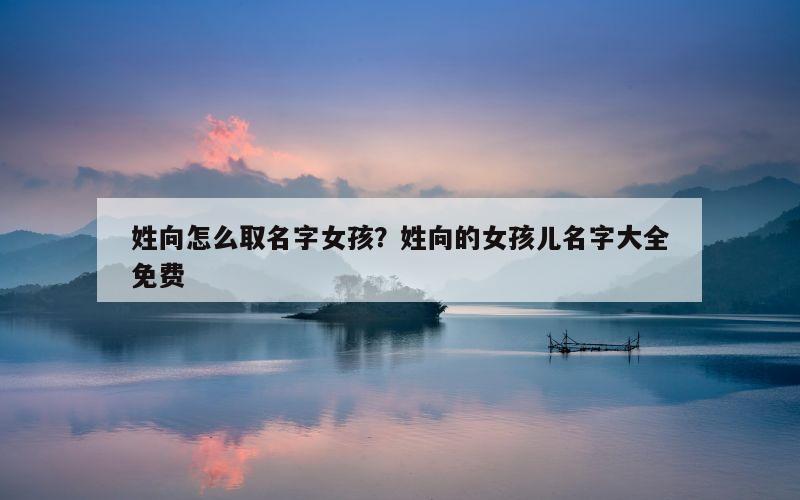 姓向怎么取名字女孩？姓向的女孩儿名字大全免费
