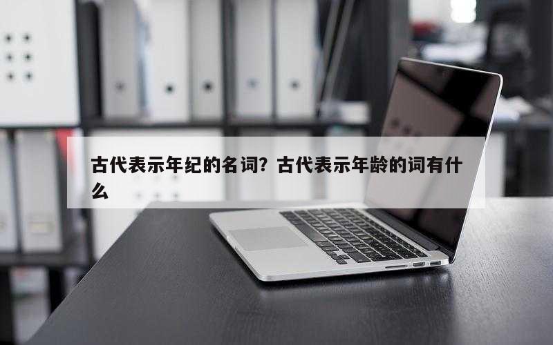 古代表示年纪的名词？古代表示年龄的词有什么
