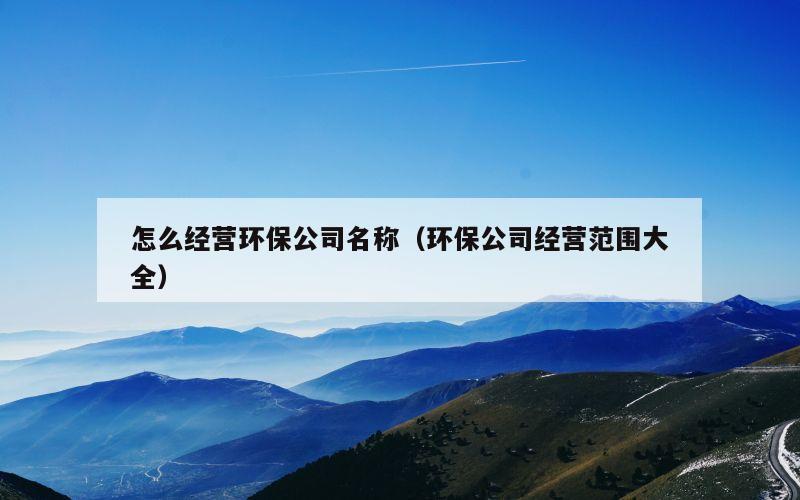 怎么经营环保公司名称（环保公司经营范围大全）