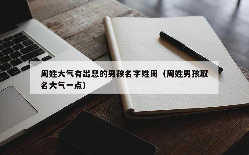 周姓大气有出息的男孩名字姓周（周姓男孩取名大气一点）
